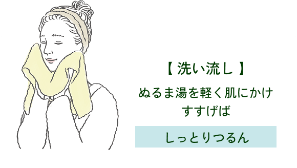 【 洗い流し 】 ぬるま湯を軽く肌にかけ すすげば しっとりつるん