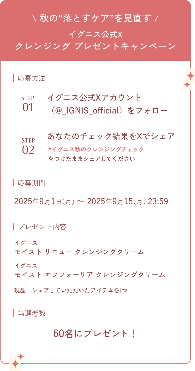 秋の“落とすケア”を見直す イグニス公式X クレンジング プレゼントキャンペーン 応募方法 STEP01 イグニス公式Xアカウント（@_IGNIS_official）をフォロー STEP02 あなたのチェック結果をXでシェア #イグニス秋のクレンジングチェックをつけたままシェアしてください 応募期間 2025年9月1日（月）〜 2025年9月15（月）23:59 プレゼント内容 イグニス モイスト リニュー クレンジングクリーム イグニス モイスト エフフォーリア クレンジングクリーム 現品　シェアしていただいたアイテムを1つ 当選者数 60名にプレゼント！